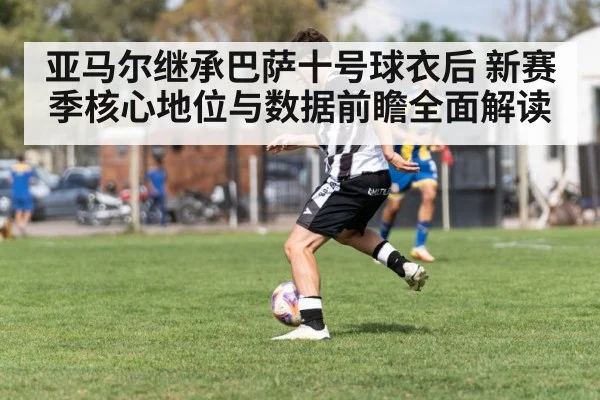 亚马尔继承巴萨十号球衣后 新赛季核心地位与数据前瞻全面解读